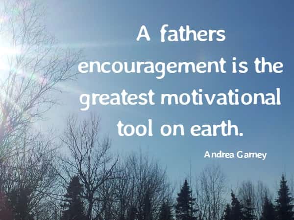 A fathers encouragement is the greatest motivational tool on earth.