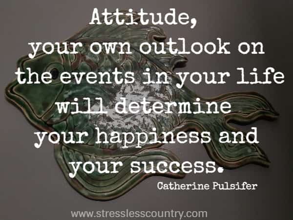 Attitude, your own outlook on the events in your life will determine your happiness and your success.