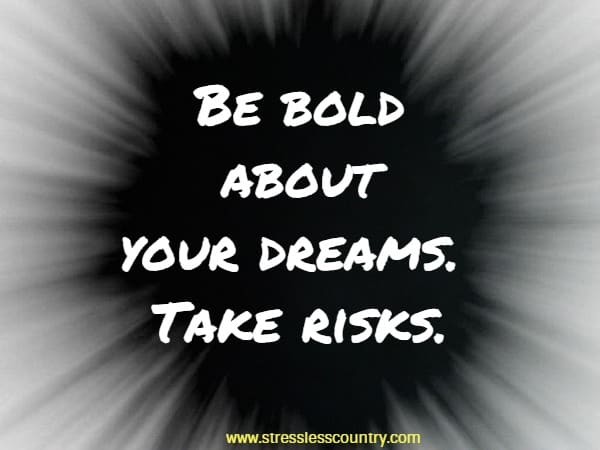 Be bold about your dreams. Take risks.