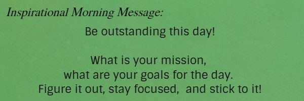 Inspirational Morning Message: Be outstanding this day! What is your mission, what are your goals for the day. Figure it out, stay focused,  and stick to it!