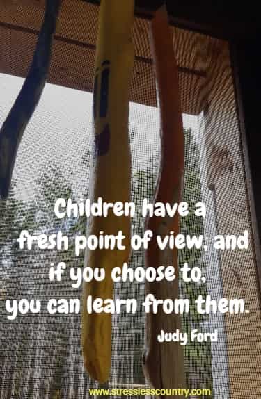 Children have a fresh point of view, and if you choose to, you can learn from them.