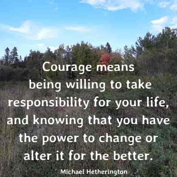 Courage means being willing to take responsibility for your life, and knowing that you have the power to change or alter it for the better.