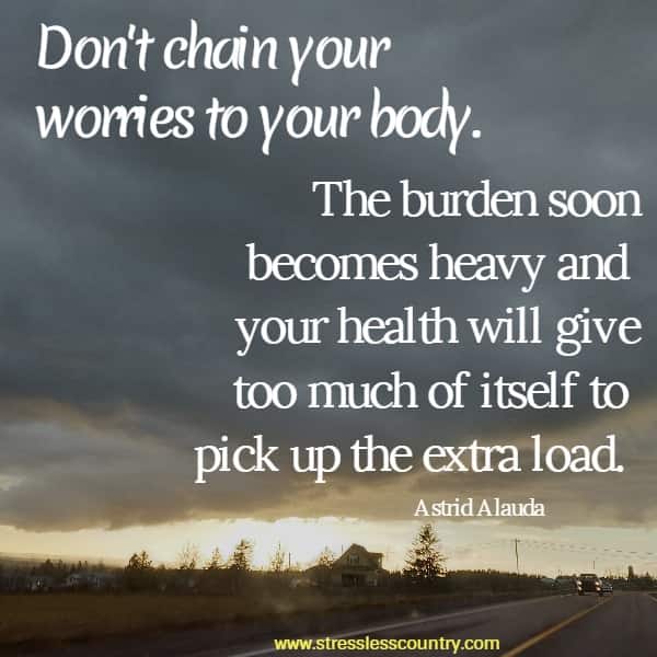 Don't chain your worries to your body.  The burden soon becomes heavy and your health will give too much of itself to pick up the extra load.