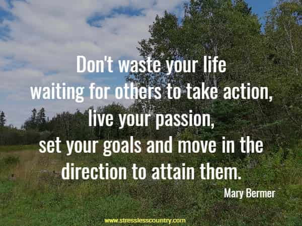 Don't waste your life waiting for others to take action, live your passion, set your goals and move in the direction to attain them.