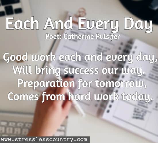 Each And Every Day poet: Catherine Pulsifer Good work each and every day, Will bring success our way. Preparation for tomorrow, Comes from hard work today. 