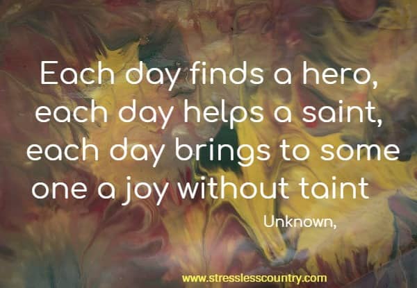 Each day finds a hero, each day helps a saint, each day brings to some one a joy without taint