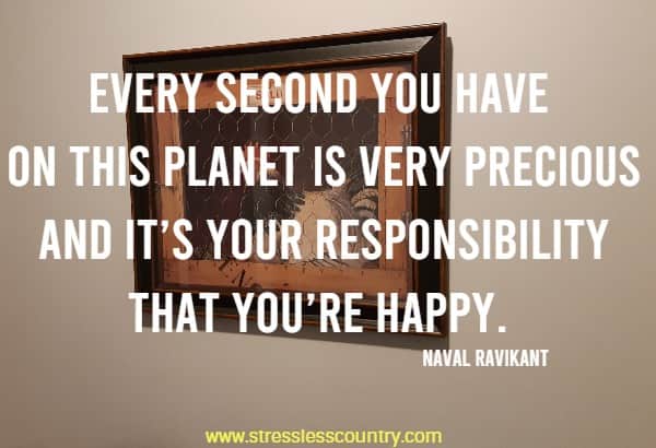 Every second you have on this planet is very precious and it’s your responsibility that you’re happy.