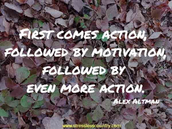 First comes action, followed by motivation, followed by even more action.
