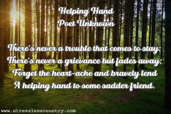 Helping Hand  Poet Unknown There's never a trouble that comes to stay; There's never a grievance but fades away; Forget the heart-ache and bravely lend A helping hand to some sadder friend.