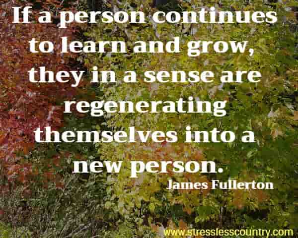 If a person continues to learn and grow, they in a sense are regenerating themselves into a new person.