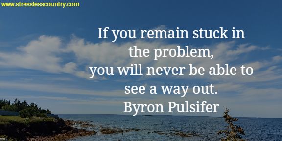  If you remain stuck in the problem, you will never be able to see a way out.