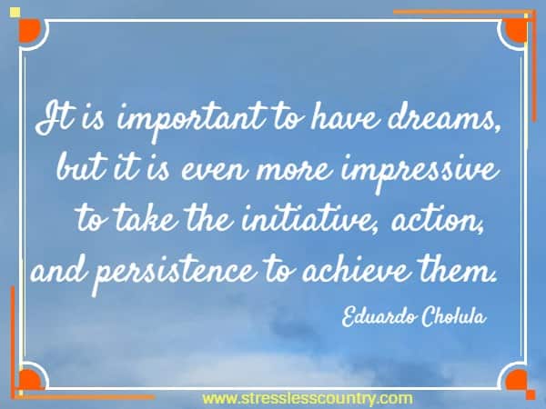 It is important to have dreams, but it is even more impressive to take the initiative, action, and persistence to achieve them.