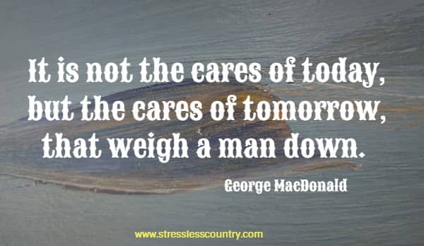 It is not the cares of today, but the cares of tomorrow, that weigh a man down.