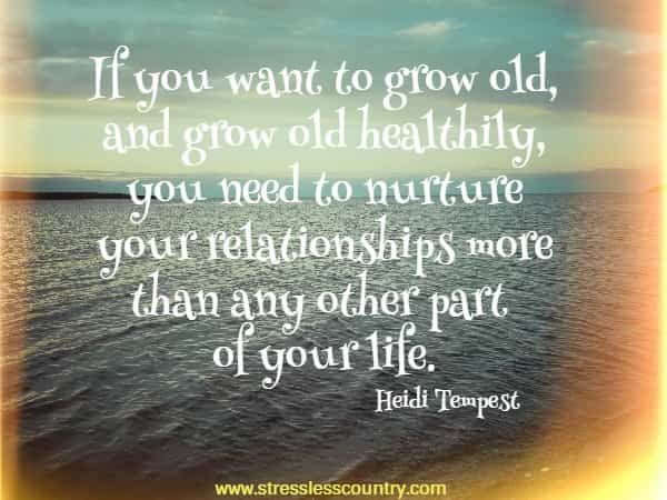 If you want to grow old, and grow old healthily, you need to nurture your relationships more than any other part of your life.