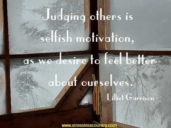 Judging others is selfish motivation, as we desire to feel better about ourselves.