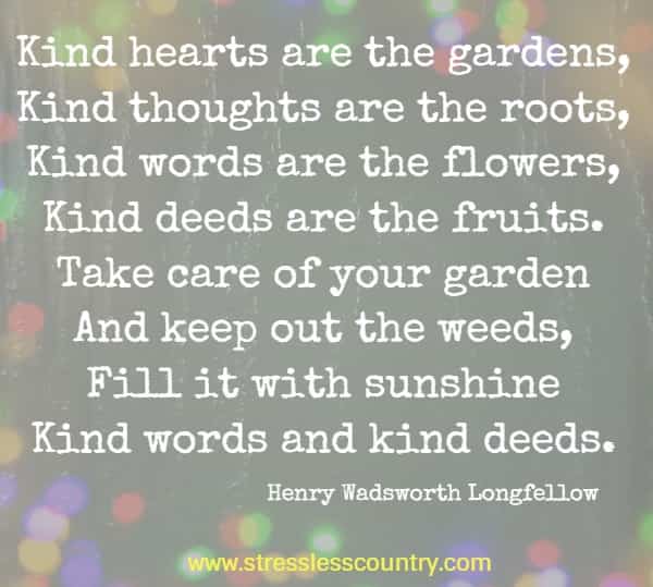 Kind hearts are the gardens, Kind thoughts are the roots, Kind words are the flowers, Kind deeds are the fruits. Take care of your garden And keep out the weeds, Fill it with sunshine Kind words and kind deeds. Henry Wadsworth Longfellow 
