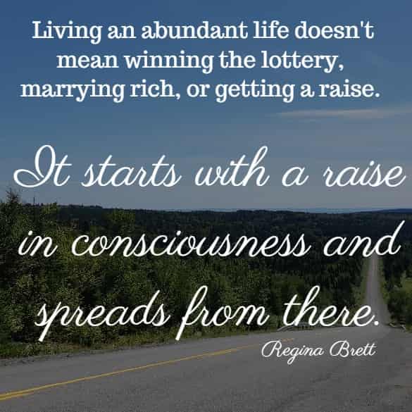 Living an abundant life doesn't mean winning the lottery, marrying rich or getting a raise. It starts with a raise in consciousness and spreads from there. 