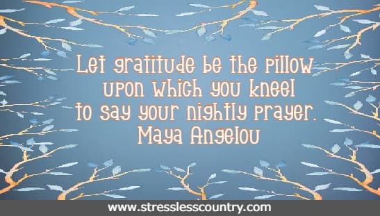 Let gratitude be the pillow upon which you kneel to say your nightly prayer. Maya Angelou