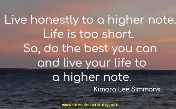 Live honestly to a higher note. Life is too short. So, do the best you can and live your life to a higher note.