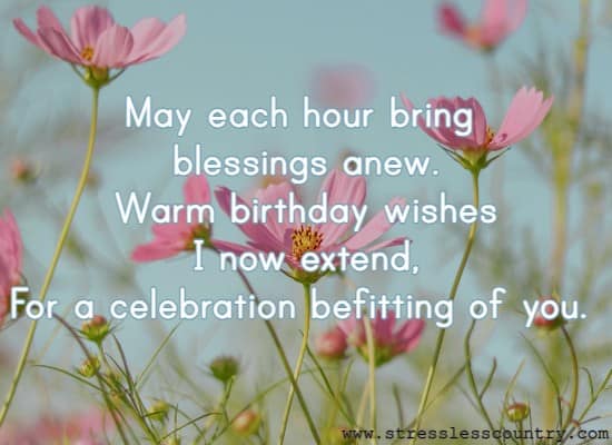 May each hour bring blessings anew. Warm birthday wishes I now extend, For a celebration befitting of you.