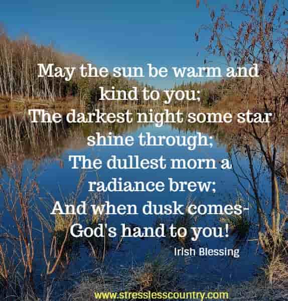May the sun be warm and kind to you; The darkest night some star shine through; The dullest morn a radiance brew; And when dusk comes-God's hand to you!
