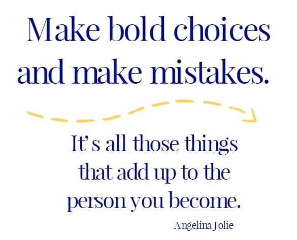 Make bold choices and make mistakes.  It’s all those things that add up to the person you become.
