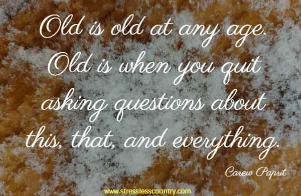 Old is old at any age. Old is when you quit asking questions about this, that, and everything.