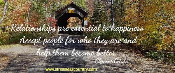 Relationships are essential to happiness. Accept people for who they are and help them become better.  Clement Getate