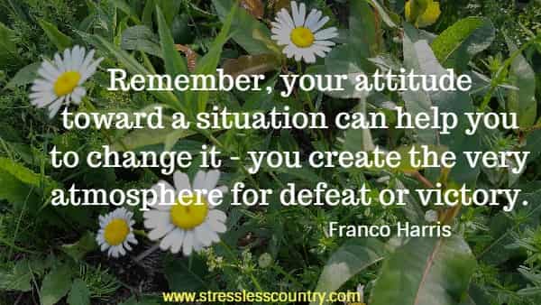 Remember, your attitude toward a situation can help you to change it - you create the very atmosphere for defeat or victory.