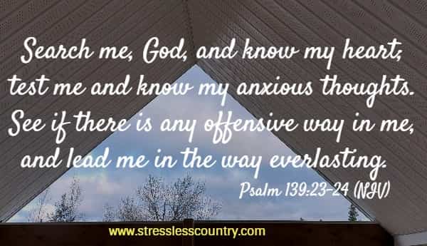 Search me, God, and know my heart; test me and know my anxious thoughts. See if there is any offensive way in me, and lead me in the way everlasting.  