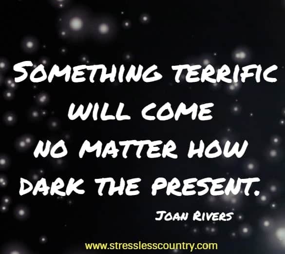 Something terrific will come no matter how dark the present.