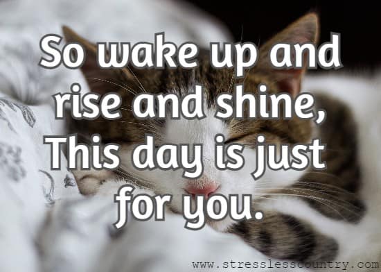 So wake up and rise and shine, This day is just for you.