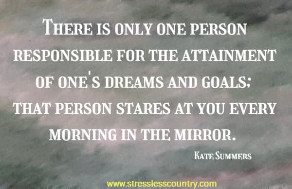 There is only one person responsible for the attainment of one's dreams and goals; that person stares at you every morning in the mirror.