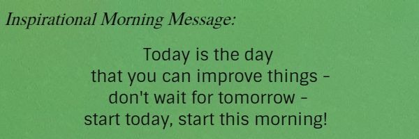 Inspirational Morning Message: Today is the day that you can improve things - don't wait for tomorrow - start today, start this morning! 