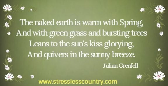 The naked earth is warm with Spring, And with green grass and bursting trees Leans to the sun's kiss glorying, And quivers in the sunny breeze. Julian Grenfell