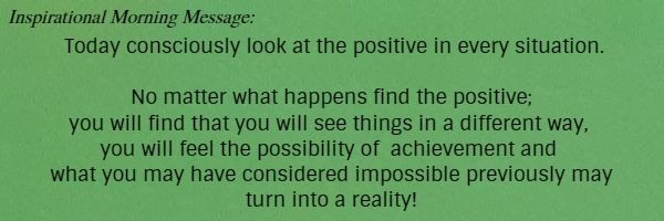 Inspirational Morning Message: Today consciously look at the positive in every situation. No matter what happens find the positive; you will find that you will see things in a different way, you will feel the possibility of 
	achievement and what you may have considered impossible previously may turn into a reality!