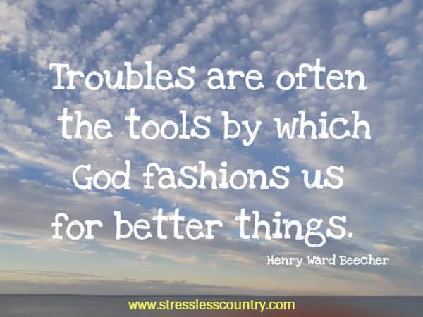 Troubles are often the tools by which God fashions us for better things.