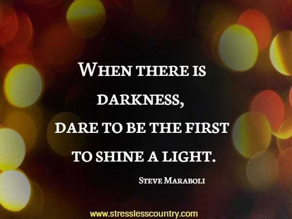 When there is darkness, dare to be the first to shine a light.