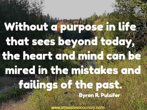 Without a purpose in life that sees beyond today, the heart  and mind can be mired in the mistakes and failings of the past.