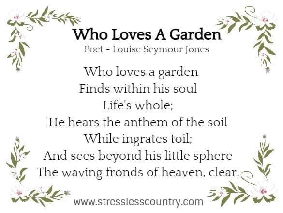 Who Loves A Garden Poet - Louise Seymour Jones  Who loves a garden Finds within his soul Life's whole; He hears the anthem of the soil While ingrates toil; And sees beyond his little sphereThe waving fronds of heaven, clear.