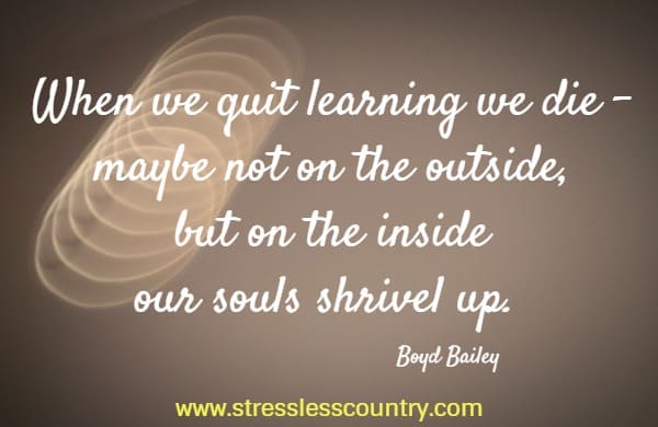 When we quit learning we die - maybe not on the outside, but on the inside our souls shrivel up.