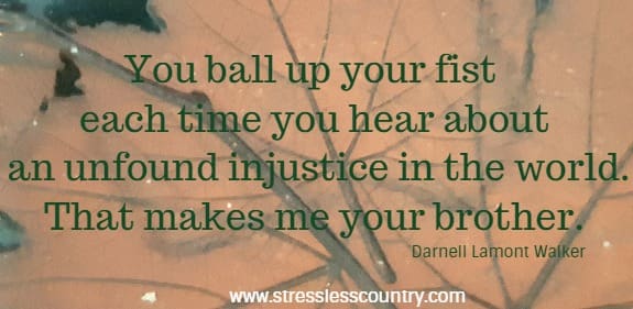 	You ball up your fist each time you hear about an unfound injustice in the world. That makes me your brother.Darnell Lamont Walker