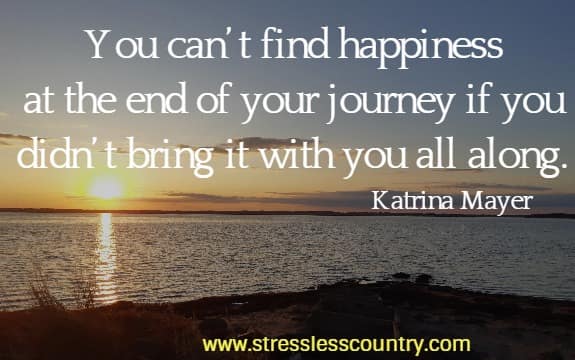 You can’t find happiness at the end of your journey if you didn’t bring it with you all along.