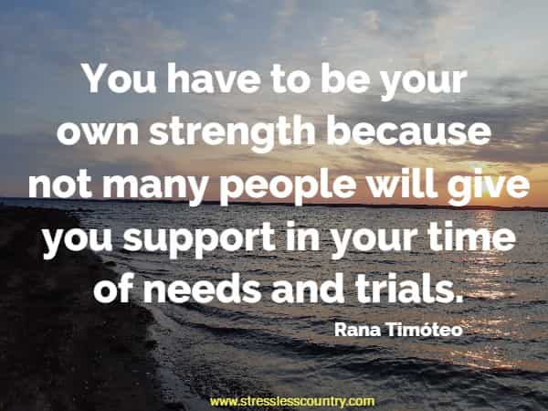 You have to be your own strength because not many people will give you support in your time of needs and trials.