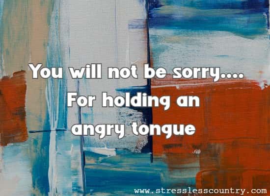You will not be sorry....For holding an angry tongue