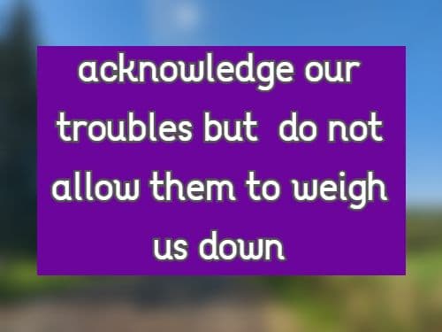 acknowledge our troubles but  do not allow them to weigh us down