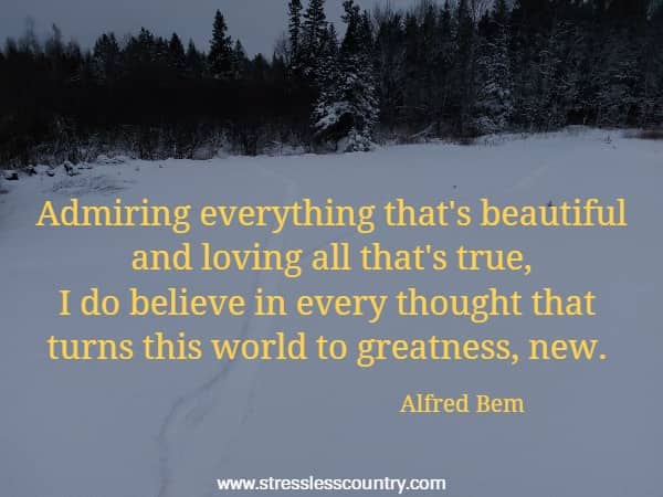 Admiring everything that's beautiful and loving all that's true, I do believe in every thought that turns this world to greatness, new.