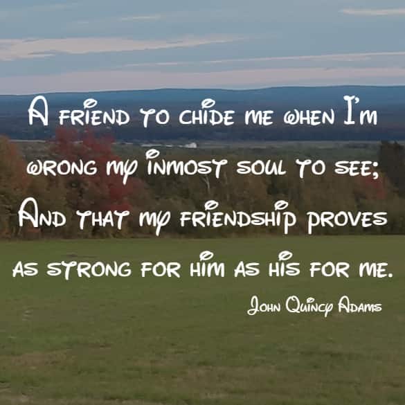 A friend to chide me when I'm wrong my inmost soul to see; And that my friendship proves as strong for him as his for me