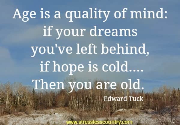 Age is a quality of mind: if your dreams you've left behind, if hope is cold....Then you are old.