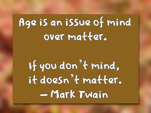 Age is an issue of mind over matter. If you don’t mind, it doesn’t matter. – Mark Twain
